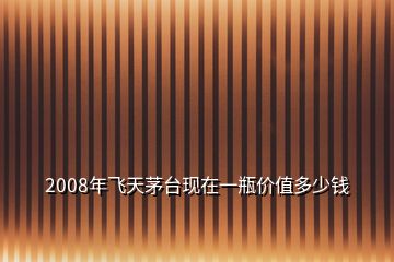 2008年飛天茅臺(tái)現(xiàn)在一瓶?jī)r(jià)值多少錢