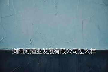 瀏陽河酒業(yè)發(fā)展有限公司怎么樣