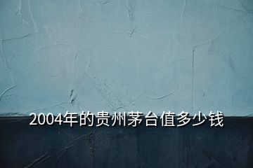 2004年的貴州茅臺值多少錢