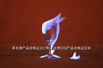 茅臺酒產品合格證2017和茅臺酒2018產品合格證區(qū)別