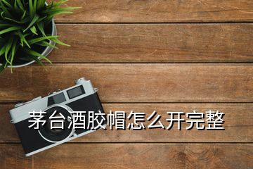 茅臺酒膠帽怎么開完整