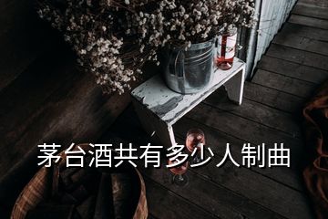 茅臺酒共有多少人制曲