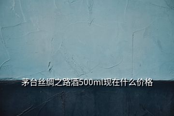 茅臺絲綢之路酒500ml現(xiàn)在什么價格