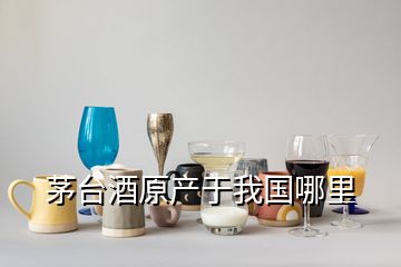 茅臺酒原產(chǎn)于我國哪里