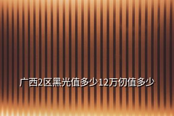 廣西2區(qū)黑光值多少12萬(wàn)仞值多少