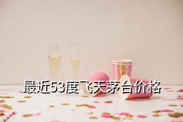 最近53度飛天茅臺(tái)價(jià)格