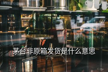 茅臺(tái)非原箱發(fā)貨是什么意思