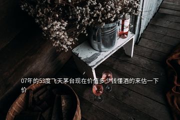 07年的53度飛天茅臺(tái)現(xiàn)在價(jià)值多少錢懂酒的來(lái)估一下價(jià)