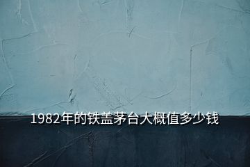 1982年的鐵蓋茅臺大概值多少錢