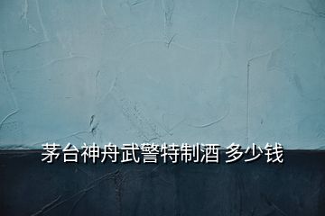 茅臺神舟武警特制酒 多少錢