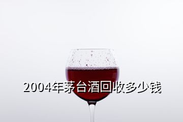 2004年茅臺(tái)酒回收多少錢