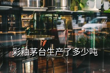 彩釉茅臺生產(chǎn)了多少噸