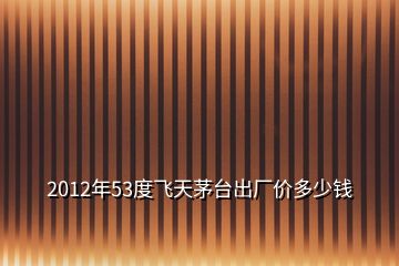 2012年53度飛天茅臺出廠價(jià)多少錢