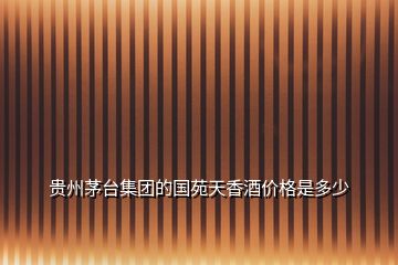 貴州茅臺(tái)集團(tuán)的國(guó)苑天香酒價(jià)格是多少