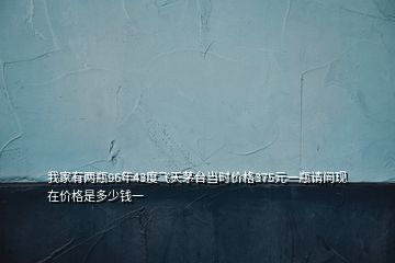 我家有兩瓶96年43度飛天茅臺(tái)當(dāng)時(shí)價(jià)格375元一瓶請(qǐng)問(wèn)現(xiàn)在價(jià)格是多少錢(qián)一