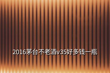 2016茅臺不老酒v35好多錢一瓶