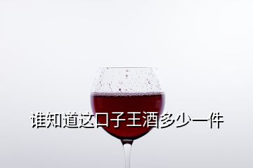 誰知道這口子王酒多少一件