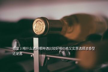 婚宴上喝什么酒用哪種酒比較好喝價(jià)格又實(shí)惠選擇濃香型還是醬