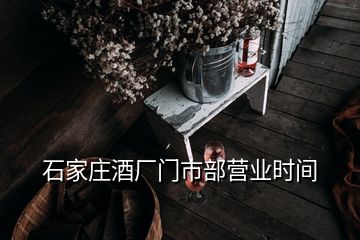 石家莊酒廠門市部營業(yè)時間