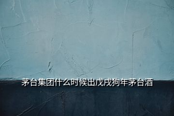 茅臺集團什么時候出戊戌狗年茅臺酒