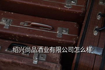 紹興尚品酒業(yè)有限公司怎么樣