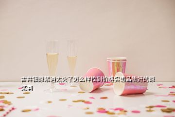 古井鎮(zhèn)原漿酒太火了怎么樣找到價(jià)格實(shí)惠品質(zhì)好的原漿酒