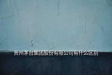 貴州茅臺集團股份有限公司有什么區(qū)別