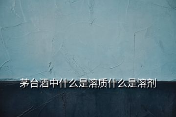 茅臺(tái)酒中什么是溶質(zhì)什么是溶劑