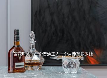 雪花啤酒廠一個(gè)普通工人一個(gè)月能拿多少錢