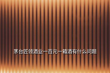 茅臺匠領酒業(yè)一百元一箱酒有什么問題