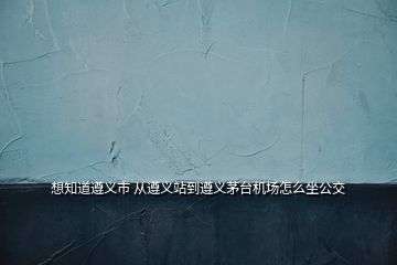 想知道遵義市 從遵義站到遵義茅臺機場怎么坐公交