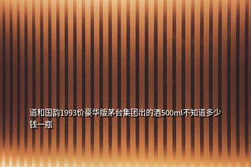 道和國韻1993價豪華版茅臺集團出的酒500ml不知道多少錢一瓶