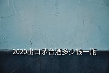 2020出口茅臺酒多少錢一瓶