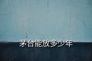 茅臺(tái)能放多少年