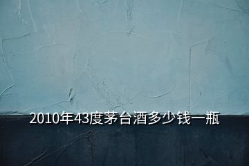 2010年43度茅臺(tái)酒多少錢一瓶