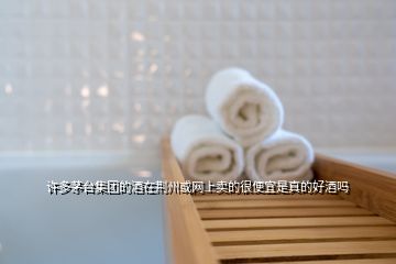 許多茅臺集團(tuán)的酒在荊州或網(wǎng)上賣的很便宜是真的好酒嗎