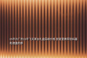 05年出廠的15年飛天茅臺禮盒回收價格 就是里面帶驗碼器和酒盞的那