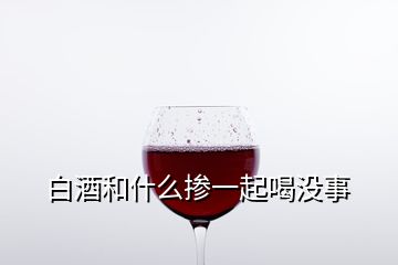 白酒和什么摻一起喝沒事