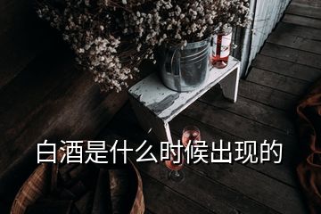 白酒是什么時(shí)候出現(xiàn)的