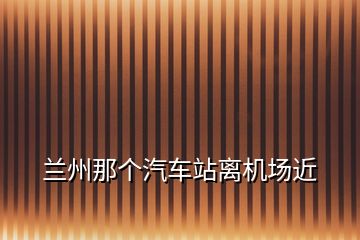 蘭州那個汽車站離機場近