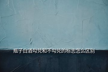 瓶子白酒勾兌和不勾兌的標(biāo)志怎么區(qū)別