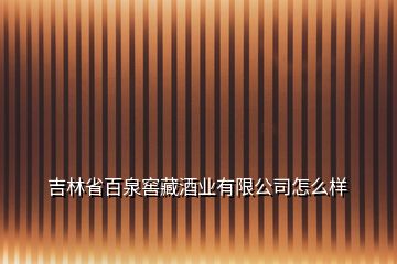 吉林省百泉窖藏酒業(yè)有限公司怎么樣