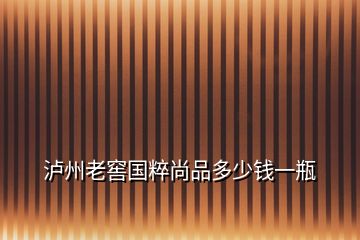 瀘州老窖國(guó)粹尚品多少錢一瓶