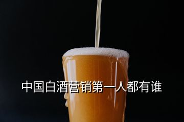 中國(guó)白酒營(yíng)銷第一人都有誰