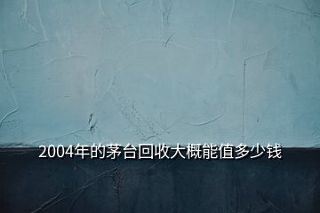 2004年的茅臺(tái)回收大概能值多少錢(qián)