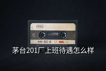 茅臺(tái)201廠上班待遇怎么樣