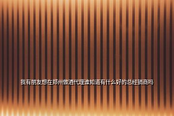 我有朋友想在鄭州做酒代理誰知道有什么好的總經銷商嗎