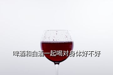 啤酒和白酒一起喝對(duì)身體好不好