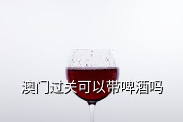 澳門(mén)過(guò)關(guān)可以帶啤酒嗎