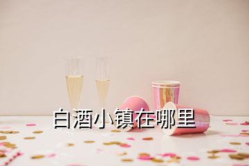 白酒小鎮(zhèn)在哪里